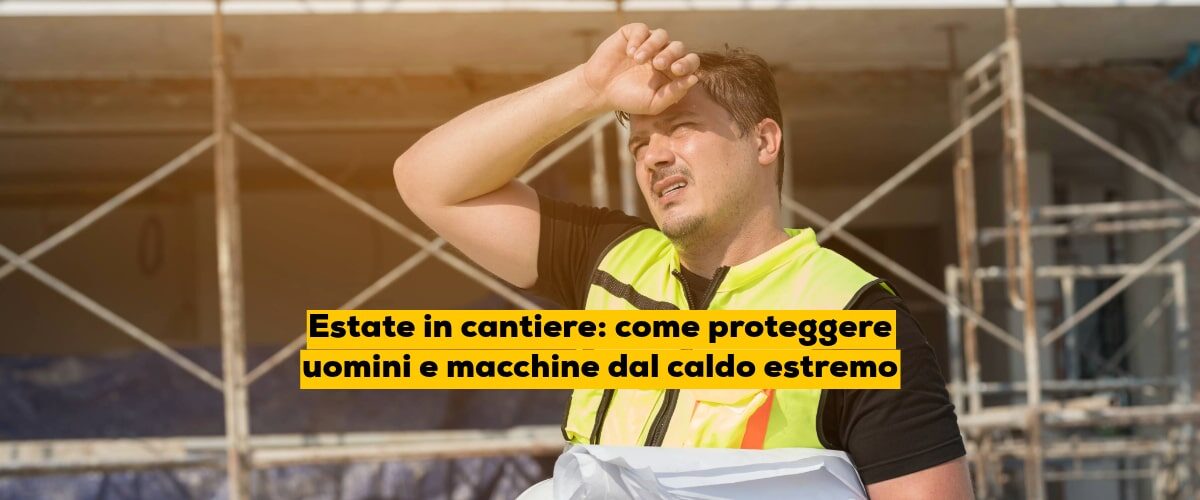 Estate in cantiere: come proteggere uomini e macchine dal caldo estremo